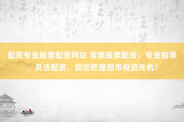 配资专业股票配资网站 常德股票配资：专业指导，灵活配资，助您把握股市投资先机！