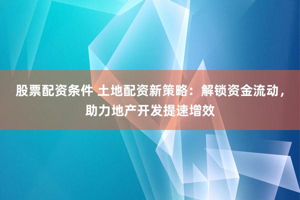 股票配资条件 土地配资新策略：解锁资金流动，助力地产开发提速增效