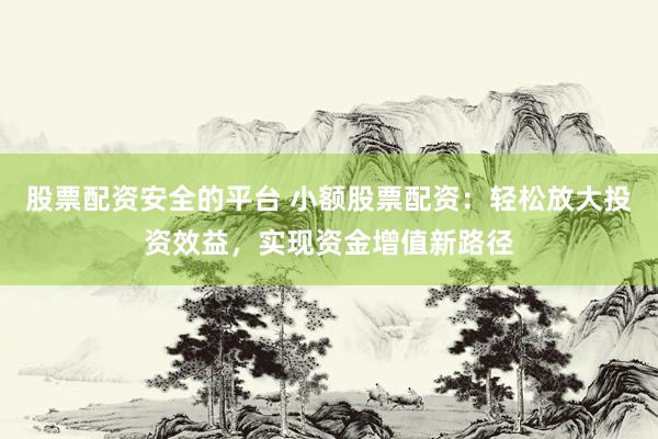 股票配资安全的平台 小额股票配资：轻松放大投资效益，实现资金增值新路径