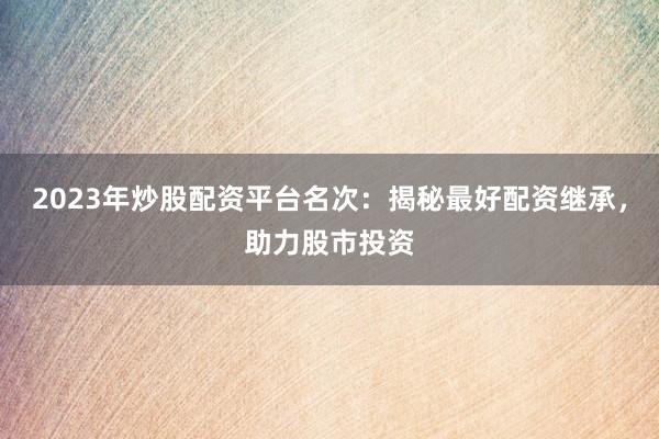 2023年炒股配资平台名次：揭秘最好配资继承，助力股市投资