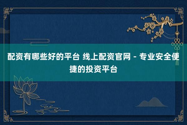 配资有哪些好的平台 线上配资官网 - 专业安全便捷的投资平台