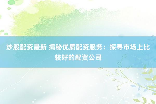 炒股配资最新 揭秘优质配资服务：探寻市场上比较好的配资公司