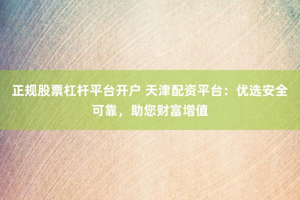 正规股票杠杆平台开户 天津配资平台：优选安全可靠，助您财富增值