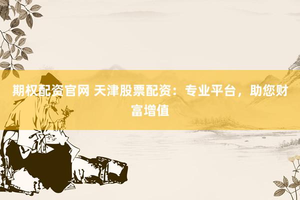 期权配资官网 天津股票配资：专业平台，助您财富增值