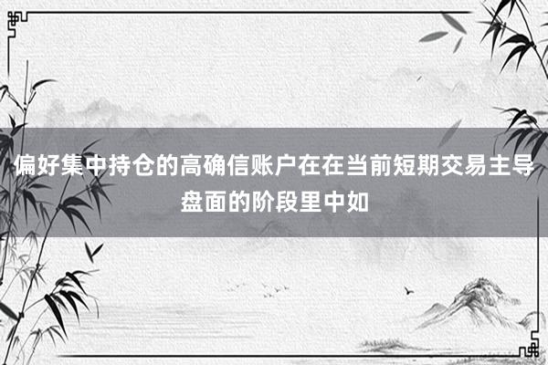 偏好集中持仓的高确信账户在在当前短期交易主导盘面的阶段里中如