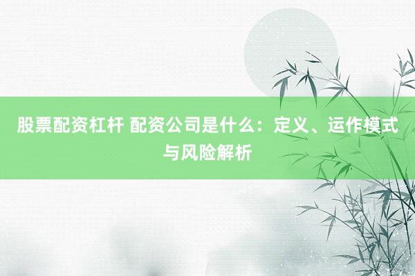 股票配资杠杆 配资公司是什么：定义、运作模式与风险解析