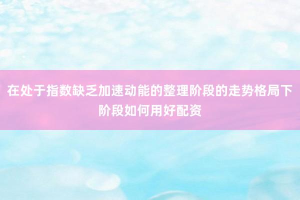 在处于指数缺乏加速动能的整理阶段的走势格局下阶段如何用好配资