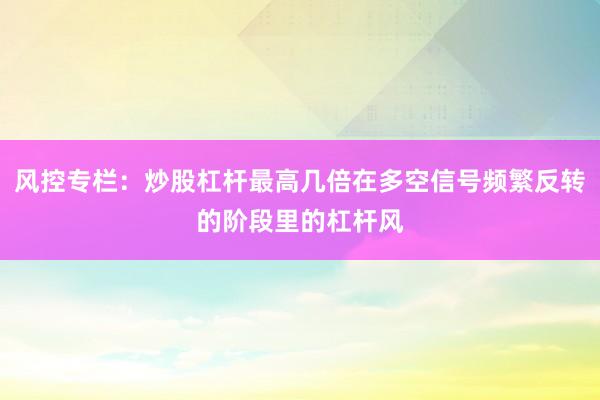 风控专栏：炒股杠杆最高几倍在多空信号频繁反转的阶段里的杠杆风
