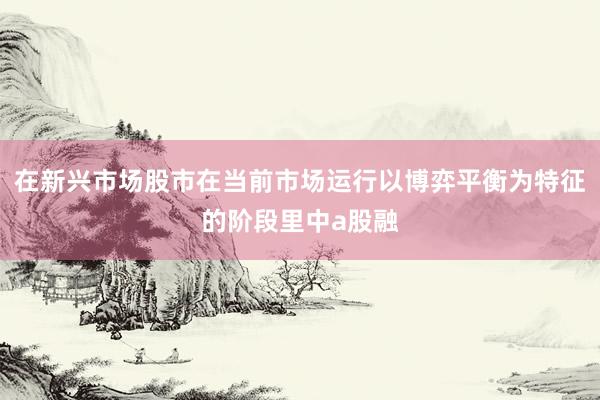 在新兴市场股市在当前市场运行以博弈平衡为特征的阶段里中a股融