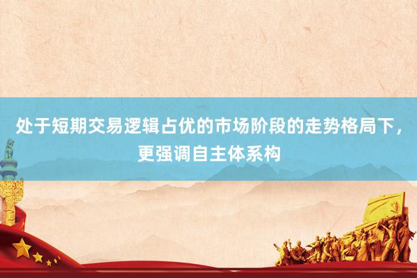 处于短期交易逻辑占优的市场阶段的走势格局下，更强调自主体系构
