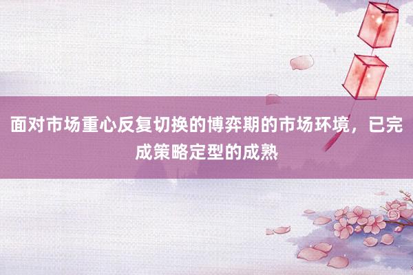 面对市场重心反复切换的博弈期的市场环境，已完成策略定型的成熟
