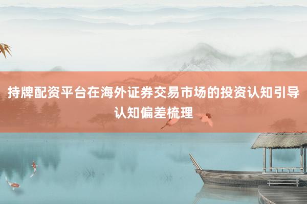 持牌配资平台在海外证券交易市场的投资认知引导认知偏差梳理