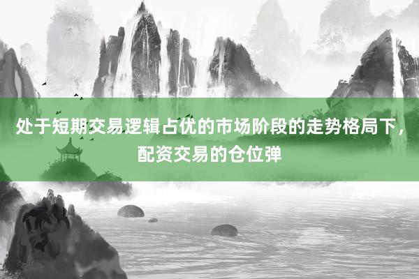 处于短期交易逻辑占优的市场阶段的走势格局下，配资交易的仓位弹