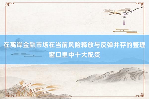 在离岸金融市场在当前风险释放与反弹并存的整理窗口里中十大配资