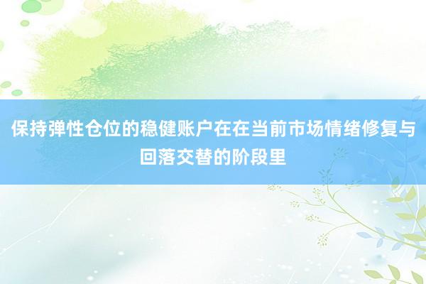 保持弹性仓位的稳健账户在在当前市场情绪修复与回落交替的阶段里