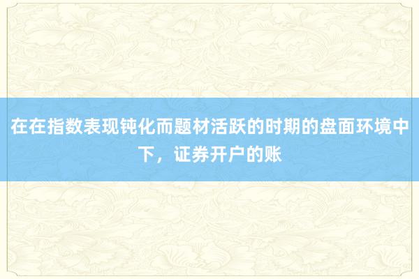 在在指数表现钝化而题材活跃的时期的盘面环境中下，证券开户的账