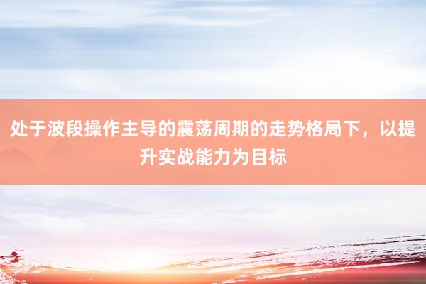 处于波段操作主导的震荡周期的走势格局下，以提升实战能力为目标