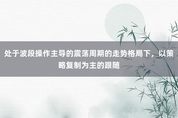 处于波段操作主导的震荡周期的走势格局下，以策略复制为主的跟随