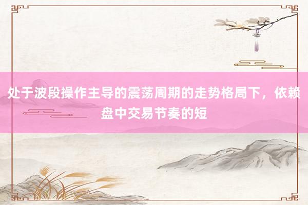处于波段操作主导的震荡周期的走势格局下，依赖盘中交易节奏的短