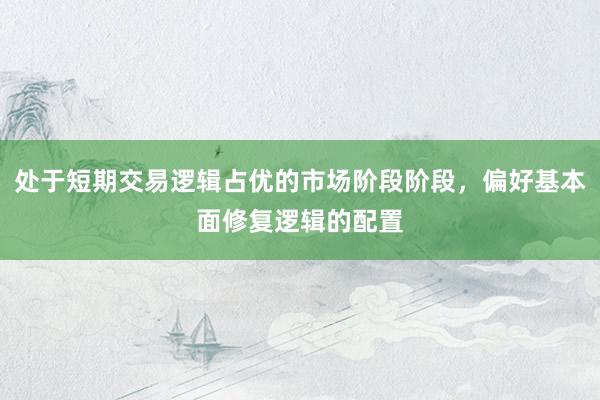 处于短期交易逻辑占优的市场阶段阶段，偏好基本面修复逻辑的配置