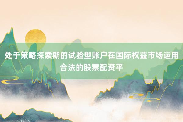 处于策略探索期的试验型账户在国际权益市场运用合法的股票配资平