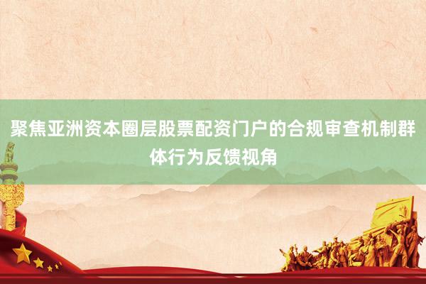 聚焦亚洲资本圈层股票配资门户的合规审查机制群体行为反馈视角