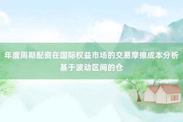 年度周期配资在国际权益市场的交易摩擦成本分析基于波动区间的仓
