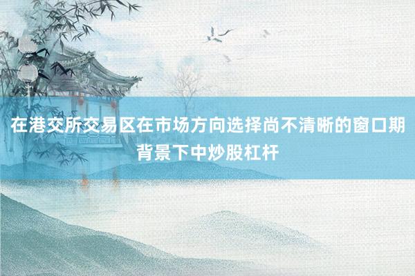 在港交所交易区在市场方向选择尚不清晰的窗口期背景下中炒股杠杆
