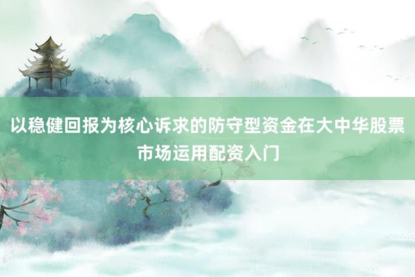以稳健回报为核心诉求的防守型资金在大中华股票市场运用配资入门