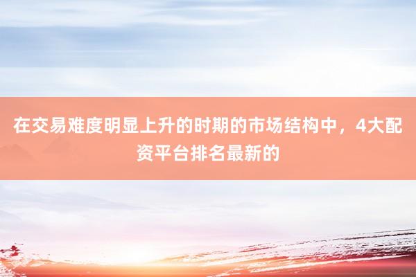 在交易难度明显上升的时期的市场结构中，4大配资平台排名最新的