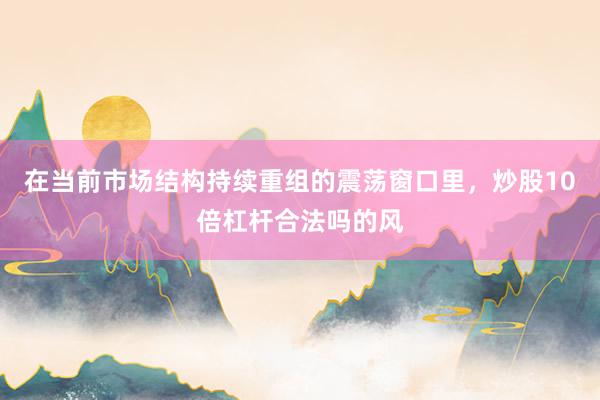 在当前市场结构持续重组的震荡窗口里，炒股10倍杠杆合法吗的风
