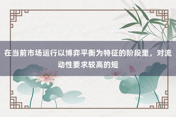 在当前市场运行以博弈平衡为特征的阶段里，对流动性要求较高的短