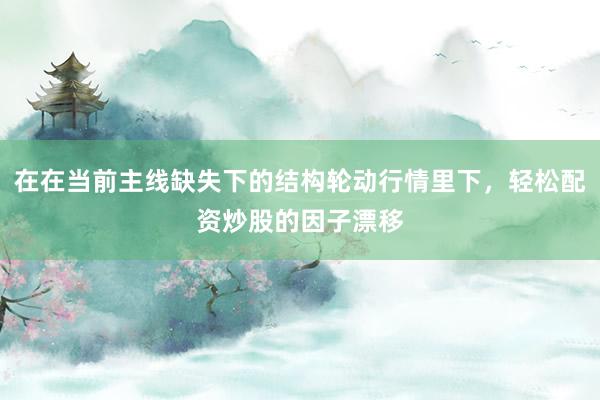 在在当前主线缺失下的结构轮动行情里下，轻松配资炒股的因子漂移