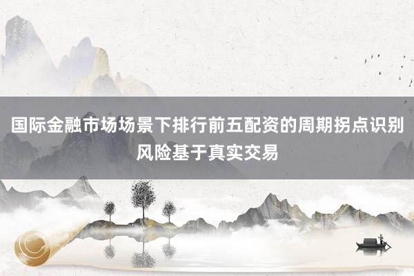 国际金融市场场景下排行前五配资的周期拐点识别风险基于真实交易