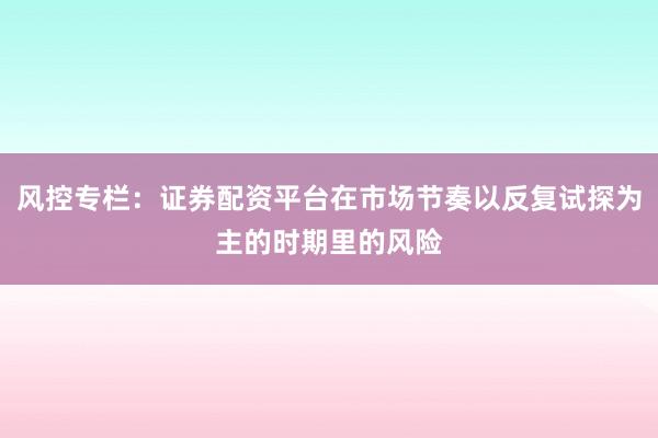 风控专栏：证券配资平台在市场节奏以反复试探为主的时期里的风险