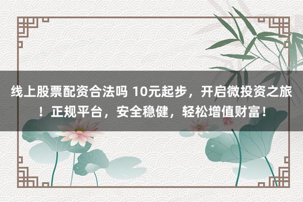 线上股票配资合法吗 10元起步，开启微投资之旅！正规平台，安全稳健，轻松增值财富！