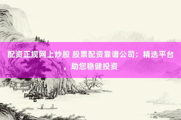 配资正规网上炒股 股票配资靠谱公司：精选平台，助您稳健投资