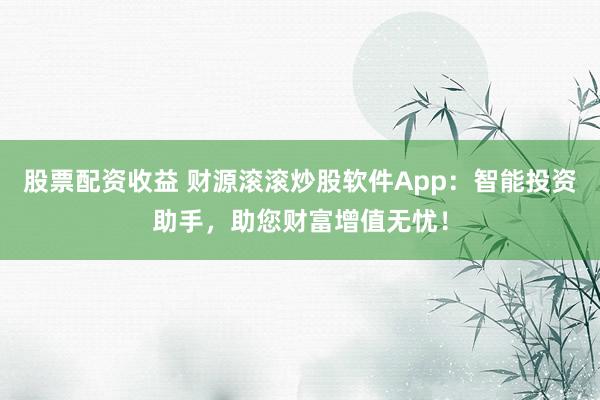 股票配资收益 财源滚滚炒股软件App：智能投资助手，助您财富增值无忧！
