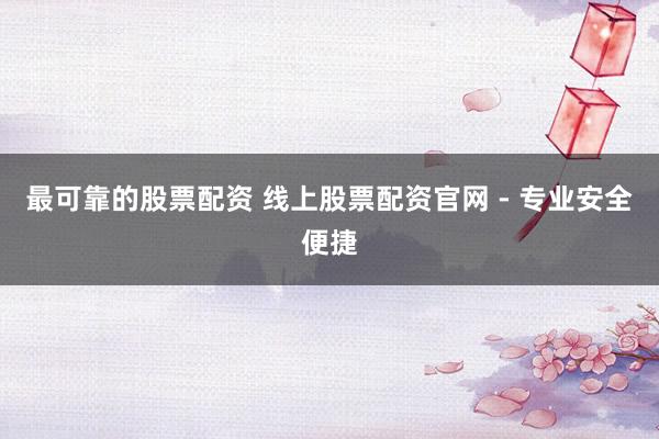 最可靠的股票配资 线上股票配资官网 - 专业安全便捷