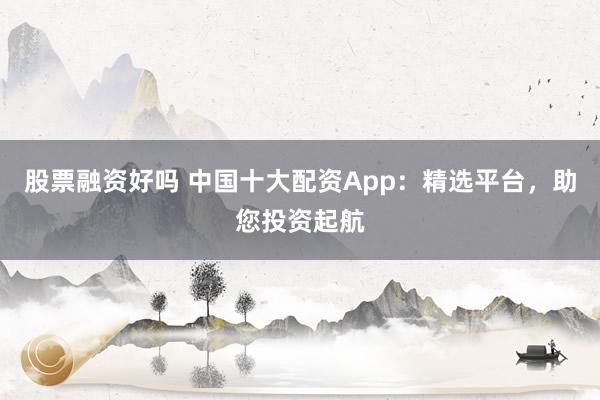 股票融资好吗 中国十大配资App：精选平台，助您投资起航