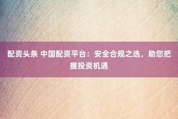 配资头条 中国配资平台：安全合规之选，助您把握投资机遇