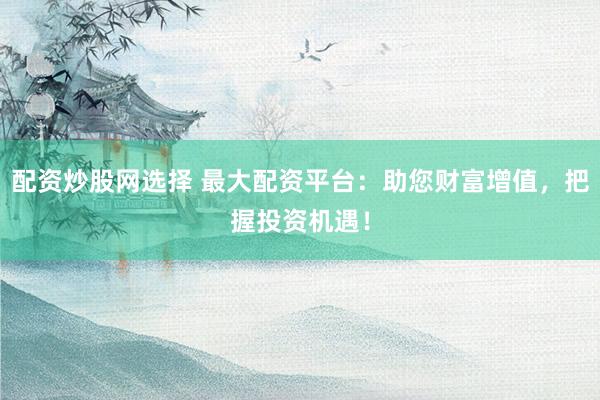 配资炒股网选择 最大配资平台：助您财富增值，把握投资机遇！