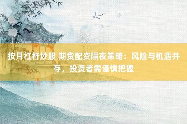 按月杠杆炒股 期货配资隔夜策略：风险与机遇并存，投资者需谨慎把握