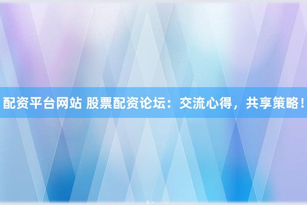配资平台网站 股票配资论坛：交流心得，共享策略！