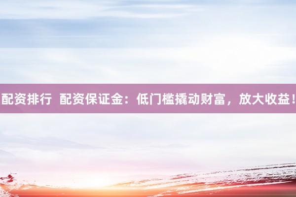 配资排行  配资保证金：低门槛撬动财富，放大收益！