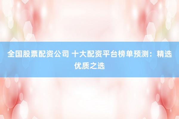 全国股票配资公司 十大配资平台榜单预测：精选优质之选