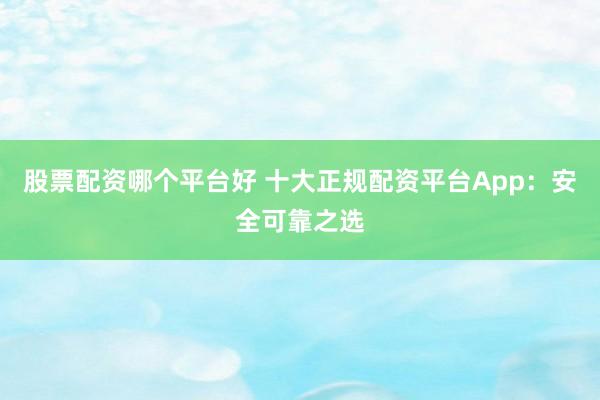 股票配资哪个平台好 十大正规配资平台App：安全可靠之选