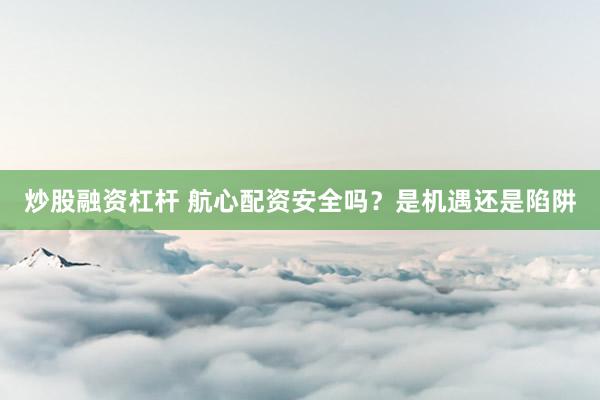 炒股融资杠杆 航心配资安全吗？是机遇还是陷阱