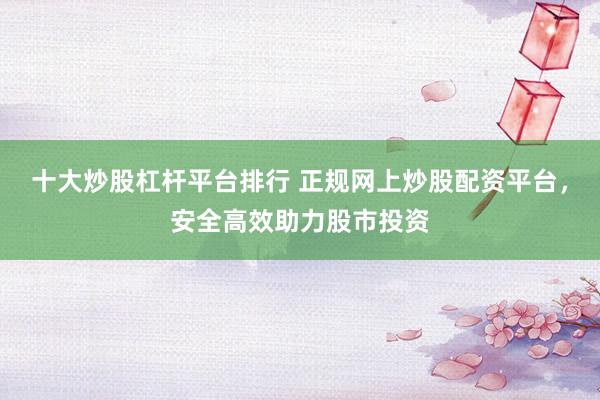 十大炒股杠杆平台排行 正规网上炒股配资平台，安全高效助力股市投资
