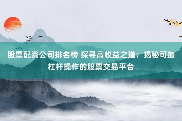 股票配资公司排名榜 探寻高收益之道：揭秘可加杠杆操作的股票交易平台